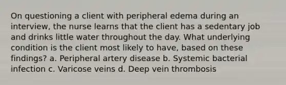 On questioning a client with peripheral edema during an interview, the nurse learns that the client has a sedentary job and drinks little water throughout the day. What underlying condition is the client most likely to have, based on these findings? a. Peripheral artery disease b. Systemic bacterial infection c. Varicose veins d. Deep vein thrombosis