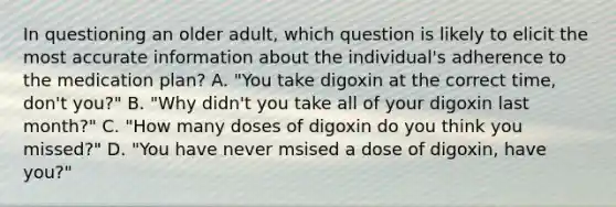 In questioning an older adult, which question is likely to elicit the most accurate information about the individual's adherence to the medication plan? A. "You take digoxin at the correct time, don't you?" B. "Why didn't you take all of your digoxin last month?" C. "How many doses of digoxin do you think you missed?" D. "You have never msised a dose of digoxin, have you?"