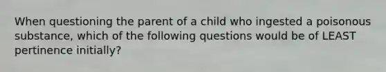 When questioning the parent of a child who ingested a poisonous substance, which of the following questions would be of LEAST pertinence initially?