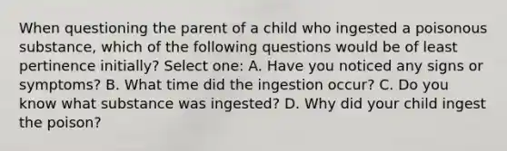 When questioning the parent of a child who ingested a poisonous substance, which of the following questions would be of least pertinence initially? Select one: A. Have you noticed any signs or symptoms? B. What time did the ingestion occur? C. Do you know what substance was ingested? D. Why did your child ingest the poison?