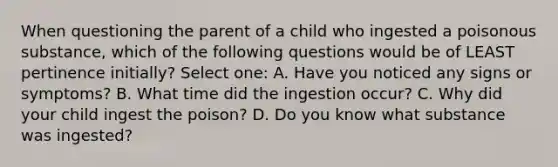 When questioning the parent of a child who ingested a poisonous substance, which of the following questions would be of LEAST pertinence initially? Select one: A. Have you noticed any signs or symptoms? B. What time did the ingestion occur? C. Why did your child ingest the poison? D. Do you know what substance was ingested?