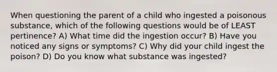 When questioning the parent of a child who ingested a poisonous substance, which of the following questions would be of LEAST pertinence? A) What time did the ingestion occur? B) Have you noticed any signs or symptoms? C) Why did your child ingest the poison? D) Do you know what substance was ingested?