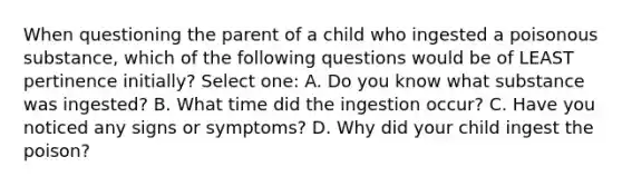 When questioning the parent of a child who ingested a poisonous substance, which of the following questions would be of LEAST pertinence initially? Select one: A. Do you know what substance was ingested? B. What time did the ingestion occur? C. Have you noticed any signs or symptoms? D. Why did your child ingest the poison?