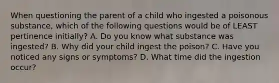 When questioning the parent of a child who ingested a poisonous substance, which of the following questions would be of LEAST pertinence initially? A. Do you know what substance was ingested? B. Why did your child ingest the poison? C. Have you noticed any signs or symptoms? D. What time did the ingestion occur?