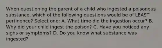 When questioning the parent of a child who ingested a poisonous substance, which of the following questions would be of LEAST pertinence? Select one: A. What time did the ingestion occur? B. Why did your child ingest the poison? C. Have you noticed any signs or symptoms? D. Do you know what substance was ingested?