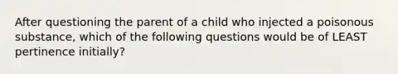 After questioning the parent of a child who injected a poisonous substance, which of the following questions would be of LEAST pertinence initially?