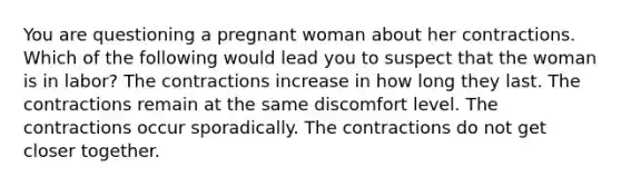 You are questioning a pregnant woman about her contractions. Which of the following would lead you to suspect that the woman is in labor? The contractions increase in how long they last. The contractions remain at the same discomfort level. The contractions occur sporadically. The contractions do not get closer together.