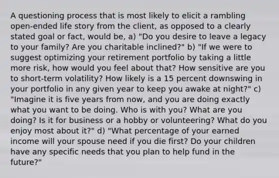 A questioning process that is most likely to elicit a rambling open-ended life story from the client, as opposed to a clearly stated goal or fact, would be, a) "Do you desire to leave a legacy to your family? Are you charitable inclined?" b) "If we were to suggest optimizing your retirement portfolio by taking a little more risk, how would you feel about that? How sensitive are you to short-term volatility? How likely is a 15 percent downswing in your portfolio in any given year to keep you awake at night?" c) "Imagine it is five years from now, and you are doing exactly what you want to be doing. Who is with you? What are you doing? Is it for business or a hobby or volunteering? What do you enjoy most about it?" d) "What percentage of your earned income will your spouse need if you die first? Do your children have any specific needs that you plan to help fund in the future?"