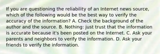 If you are questioning the reliability of an Internet news source, which of the following would be the best way to verify the accuracy of the information? A. Check the background of the author and the source. B. Nothing: just trust that the information is accurate because it's been posted on the Internet. C. Ask your parents and neighbors to verify the information. D. Ask your friends to verify the information.