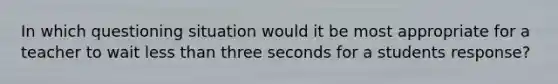 In which questioning situation would it be most appropriate for a teacher to wait less than three seconds for a students response?