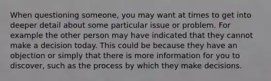 When questioning someone, you may want at times to get into deeper detail about some particular issue or problem. For example the other person may have indicated that they cannot make a decision today. This could be because they have an objection or simply that there is more information for you to discover, such as the process by which they make decisions.