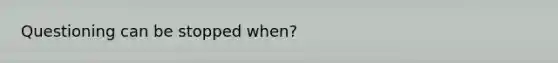 Questioning can be stopped when?