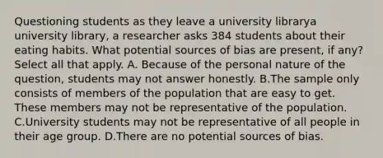 Questioning students as they leave a university librarya university library​, a researcher asks 384 students about their eating habits. What potential sources of bias are​ present, if​ any? Select all that apply. A. Because of the personal nature of the​ question, students may not answer honestly. B.The sample only consists of members of the population that are easy to get. These members may not be representative of the population. C.University students may not be representative of all people in their age group. D.There are no potential sources of bias.