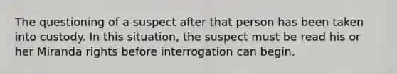 The questioning of a suspect after that person has been taken into custody. In this situation, the suspect must be read his or her Miranda rights before interrogation can begin.