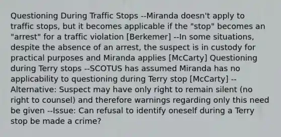 Questioning During Traffic Stops --Miranda doesn't apply to traffic stops, but it becomes applicable if the "stop" becomes an "arrest" for a traffic violation [Berkemer] --In some situations, despite the absence of an arrest, the suspect is in custody for practical purposes and Miranda applies [McCarty] Questioning during Terry stops --SCOTUS has assumed Miranda has no applicability to questioning during Terry stop [McCarty] --Alternative: Suspect may have only right to remain silent (no right to counsel) and therefore warnings regarding only this need be given --Issue: Can refusal to identify oneself during a Terry stop be made a crime?