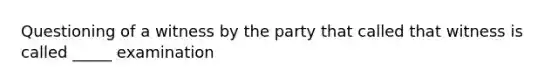 Questioning of a witness by the party that called that witness is called _____ examination