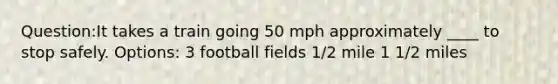 Question:It takes a train going 50 mph approximately ____ to stop safely. Options: 3 football fields 1/2 mile 1 1/2 miles