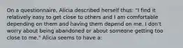 On a questionnaire, Alicia described herself thus: "I find it relatively easy to get close to others and I am comfortable depending on them and having them depend on me. I don't worry about being abandoned or about someone getting too close to me." Alicia seems to have a: