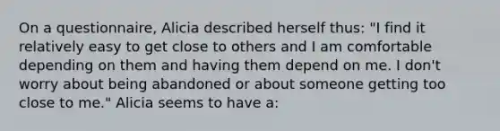 On a questionnaire, Alicia described herself thus: "I find it relatively easy to get close to others and I am comfortable depending on them and having them depend on me. I don't worry about being abandoned or about someone getting too close to me." Alicia seems to have a: