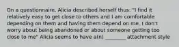 On a questionnaire, Alicia described herself thus: "I find it relatively easy to get close to others and I am comfortable depending on them and having them depend on me. I don't worry about being abandoned or about someone getting too close to me" Alicia seems to have a(n) ________ attachment style