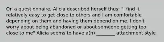 On a questionnaire, Alicia described herself thus: "I find it relatively easy to get close to others and I am comfortable depending on them and having them depend on me. I don't worry about being abandoned or about someone getting too close to me" Alicia seems to have a(n) ________ attachment style