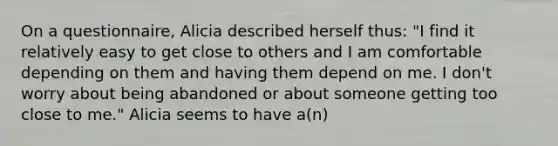 On a questionnaire, Alicia described herself thus: "I find it relatively easy to get close to others and I am comfortable depending on them and having them depend on me. I don't worry about being abandoned or about someone getting too close to me." Alicia seems to have a(n)