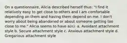 On a questionnaire, Alicia described herself thus: "I find it relatively easy to get close to others and I am comfortable depending on them and having them depend on me. I don't worry about being abandoned or about someone getting too close to me." Alicia seems to have a(n): a. Avoidant attachment style b. Secure attachment style c. Anxious attachment style d. Gregarious attachment style