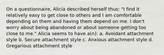 On a questionnaire, Alicia described herself thus: "I find it relatively easy to get close to others and I am comfortable depending on them and having them depend on me. I don't worry about being abandoned or about someone getting too close to me." Alicia seems to have a(n): a. Avoidant attachment style b. Secure attachment style c. Anxious attachment style d. Gregarious attachment style