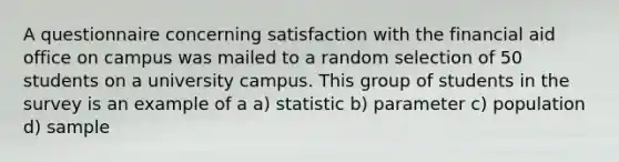 A questionnaire concerning satisfaction with the financial aid office on campus was mailed to a random selection of 50 students on a university campus. This group of students in the survey is an example of a a) statistic b) parameter c) population d) sample