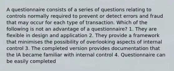 A questionnaire consists of a series of questions relating to controls normally required to prevent or detect errors and fraud that may occur for each type of transaction. Which of the following is not an advantage of a questionnaire? 1. They are flexible in design and application 2. They provide a framework that minimises the possibility of overlooking aspects of internal control 3. The completed version provides documentation that the IA became familiar with internal control 4. Questionnaire can be easily completed