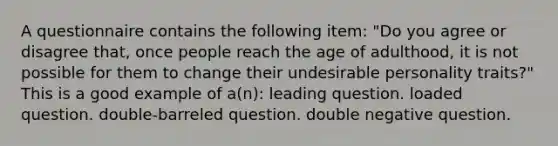 A questionnaire contains the following item: "Do you agree or disagree that, once people reach the age of adulthood, it is not possible for them to change their undesirable personality traits?" This is a good example of a(n): leading question. loaded question. double-barreled question. double negative question.