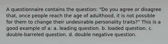 A questionnaire contains the question: "Do you agree or disagree that, once people reach the age of adulthood, it is not possible for them to change their undesirable personality traits?" This is a good example of a: a. leading question. b. loaded question. c. double-barreled question. d. double negative question.