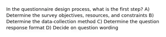 In the questionnaire design process, what is the first step? A) Determine the survey objectives, resources, and constraints B) Determine the data-collection method C) Determine the question response format D) Decide on question wording