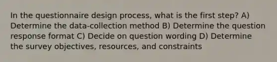 In the questionnaire design process, what is the first step? A) Determine the data-collection method B) Determine the question response format C) Decide on question wording D) Determine the survey objectives, resources, and constraints