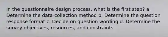 In the questionnaire design process, what is the first step? a. Determine the data-collection method b. Determine the question response format c. Decide on question wording d. Determine the survey objectives, resources, and constraints