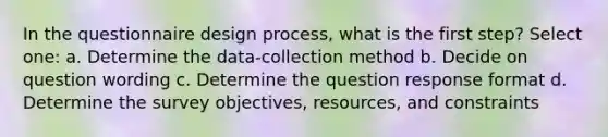 In the questionnaire design process, what is the first step? Select one: a. Determine the data-collection method b. Decide on question wording c. Determine the question response format d. Determine the survey objectives, resources, and constraints