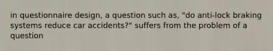 in questionnaire design, a question such as, "do anti-lock braking systems reduce car accidents?" suffers from the problem of a question