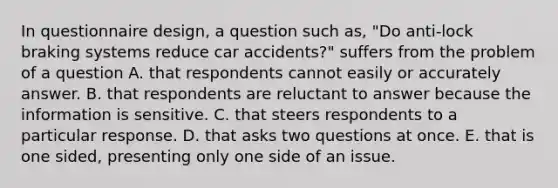 In questionnaire design, a question such as, "Do anti-lock braking systems reduce car accidents?" suffers from the problem of a question A. that respondents cannot easily or accurately answer. B. that respondents are reluctant to answer because the information is sensitive. C. that steers respondents to a particular response. D. that asks two questions at once. E. that is one sided, presenting only one side of an issue.