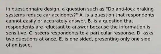 In questionnaire design, a question such as "Do anti-lock braking systems reduce car accidents?" A. is a question that respondents cannot easily or accurately answer. B. is a question that respondents are reluctant to answer because the information is sensitive. C. steers respondents to a particular response. D. asks two questions at once. E. is one sided, presenting only one side of an issue.