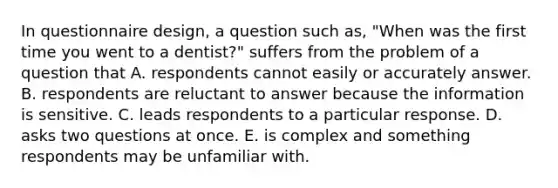 In questionnaire design, a question such as, "When was the first time you went to a dentist?" suffers from the problem of a question that A. respondents cannot easily or accurately answer. B. respondents are reluctant to answer because the information is sensitive. C. leads respondents to a particular response. D. asks two questions at once. E. is complex and something respondents may be unfamiliar with.