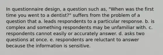 In questionnaire design, a question such as, "When was the first time you went to a dentist?" suffers from the problem of a question that a. leads respondents to a particular response. b. is complex and something respondents may be unfamiliar with. c. respondents cannot easily or accurately answer. d. asks two questions at once. e. respondents are reluctant to answer because the information is sensitive.