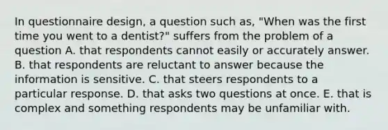 In questionnaire design, a question such as, "When was the first time you went to a dentist?" suffers from the problem of a question A. that respondents cannot easily or accurately answer. B. that respondents are reluctant to answer because the information is sensitive. C. that steers respondents to a particular response. D. that asks two questions at once. E. that is complex and something respondents may be unfamiliar with.