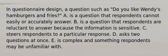 In questionnaire design, a question such as "Do you like Wendy's hamburgers and fries?" A. is a question that respondents cannot easily or accurately answer. B. is a question that respondents are reluctant to answer because the information is sensitive. C. steers respondents to a particular response. D. asks two questions at once. E. is complex and something respondents may be unfamiliar with.