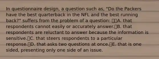 In questionnaire design, a question such as, "Do the Packers have the best quarterback in the NFL and the best running back?" suffers from the problem of a question: A. that respondents cannot easily or accurately answer.B. that respondents are reluctant to answer because the information is sensitive.C. that steers respondents to a particular response.D. that asks two questions at once.E. that is one sided, presenting only one side of an issue.