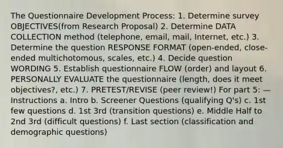 The Questionnaire Development Process: 1. Determine survey OBJECTIVES(from Research Proposal) 2. Determine DATA COLLECTION method (telephone, email, mail, Internet, etc.) 3. Determine the question RESPONSE FORMAT (open-ended, close-ended multichotomous, scales, etc.) 4. Decide question WORDING 5. Establish questionnaire FLOW (order) and layout 6. PERSONALLY EVALUATE the questionnaire (length, does it meet objectives?, etc.) 7. PRETEST/REVISE (peer review!) For part 5: —Instructions a. Intro b. Screener Questions (qualifying Q's) c. 1st few questions d. 1st 3rd (transition questions) e. Middle Half to 2nd 3rd (difficult questions) f. Last section (classification and demographic questions)