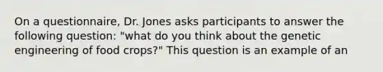 On a questionnaire, Dr. Jones asks participants to answer the following question: "what do you think about the genetic engineering of food crops?" This question is an example of an