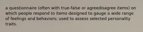 a questionnaire (often with true-false or agreedisagree items) on which people respond to items designed to gauge a wide range of feelings and behaviors; used to assess selected personality traits.