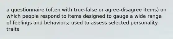 a questionnaire (often with true-false or agree-disagree items) on which people respond to items designed to gauge a wide range of feelings and behaviors; used to assess selected personality traits