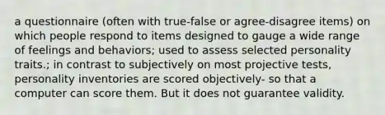 a questionnaire (often with true-false or agree-disagree items) on which people respond to items designed to gauge a wide range of feelings and behaviors; used to assess selected personality traits.; in contrast to subjectively on most projective tests, personality inventories are scored objectively- so that a computer can score them. But it does not guarantee validity.