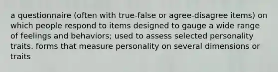 a questionnaire (often with true-false or agree-disagree items) on which people respond to items designed to gauge a wide range of feelings and behaviors; used to assess selected personality traits. forms that measure personality on several dimensions or traits